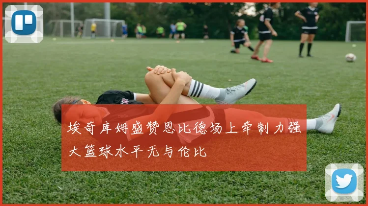 埃奇库姆盛赞恩比德场上牵制力强大篮球水平无与伦比