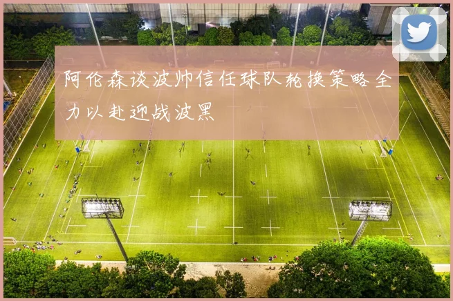 阿伦森谈波帅信任球队轮换策略全力以赴迎战波黑