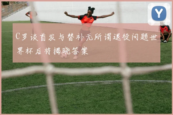C罗谈首发与替补无所谓退役问题世界杯后将揭晓答案
