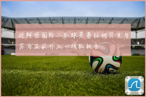 迈阿密国际二队球员普拉姆贝克与苏马亚获升入一线队机会