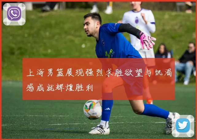 上海男篮展现强烈求胜欲望与饥渴感成就辉煌胜利
