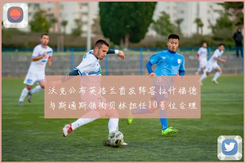 沃克公布英格兰首发阵容拉什福德与斯通斯领衔贝林担任10号位合理性分析
