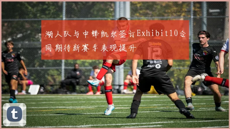 湖人队与中锋凯尔签订Exhibit10合同期待新赛季表现提升
