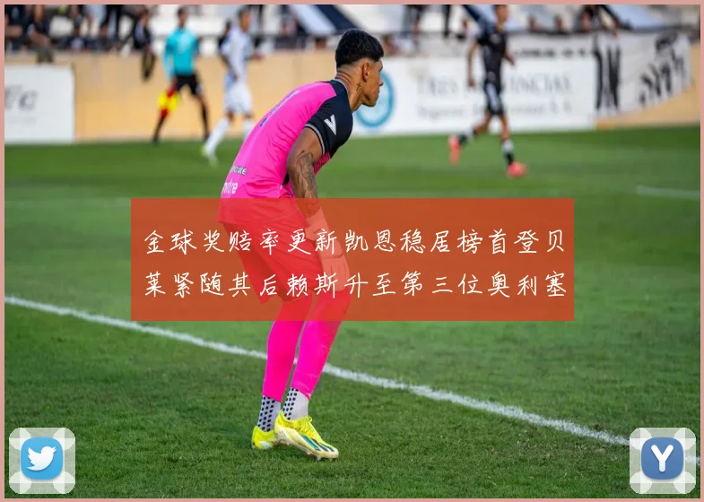 金球奖赔率更新凯恩稳居榜首登贝莱紧随其后赖斯升至第三位奥利塞排名下滑至第四