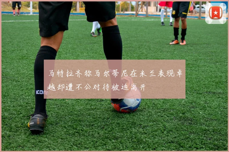 马特拉齐称马尔蒂尼在米兰表现卓越却遭不公对待被迫离开