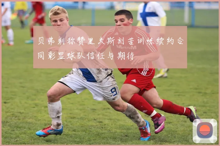 贝弗利称赞里夫斯刻苦训练续约合同彰显球队信任与期待