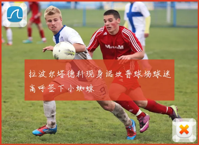 拉波尔塔德科现身诺坎普球场球迷高呼签下小蜘蛛