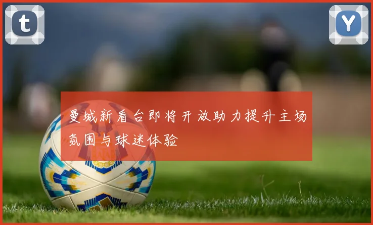 曼城新看台即将开放助力提升主场氛围与球迷体验