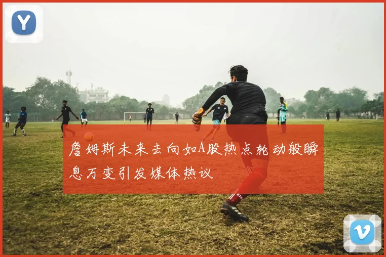 詹姆斯未来去向如A股热点轮动般瞬息万变引发媒体热议