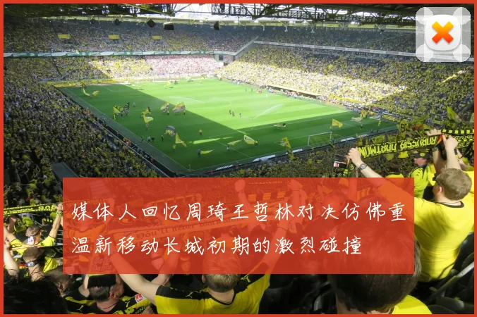 媒体人回忆周琦王哲林对决仿佛重温新移动长城初期的激烈碰撞
