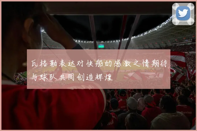 瓦格勒表达对快船的感激之情期待与球队共同创造辉煌