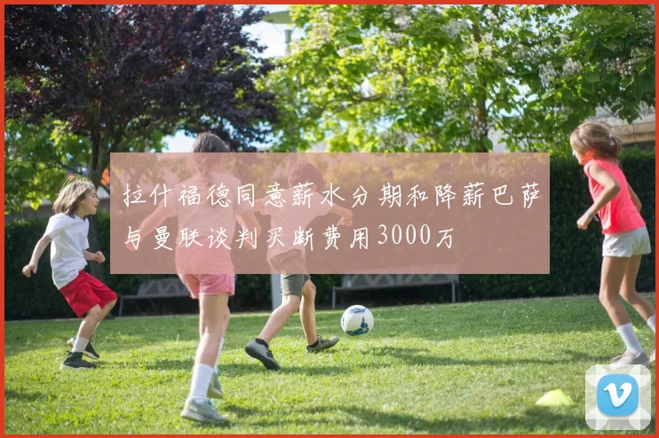 拉什福德同意薪水分期和降薪巴萨与曼联谈判买断费用3000万