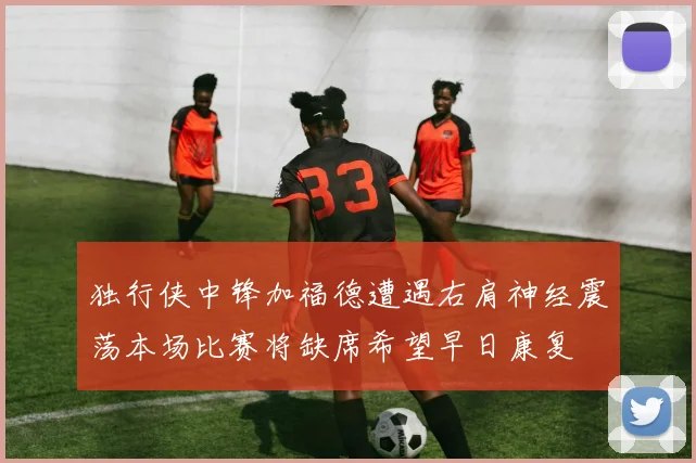 独行侠中锋加福德遭遇右肩神经震荡本场比赛将缺席希望早日康复