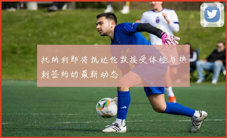 托纳利即将抵达伦敦接受体检与热刺签约的最新动态